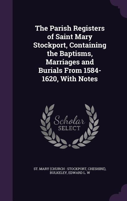 The Parish Registers of Saint Mary Stockport, Containing the Baptisms, Marriages and Burials From 1584-1620, With Notes