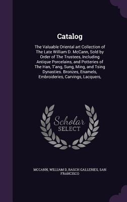 Catalog: The Valuable Oriental art Collection of The Late William D. McCann, Sold by Order of The Trustees, Including Antique Porcelains, and Potteries of The Han, T'ang, Sung, Ming, and Tsing Dynasties. Bronzes, Enamels, Embroideries, Carvings, Lacquers,