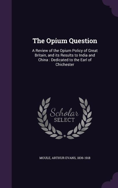 The Opium Question: A Review of the Opium Policy of Great Britain, and its Results to India and China: Dedicated to the Earl of Chichester