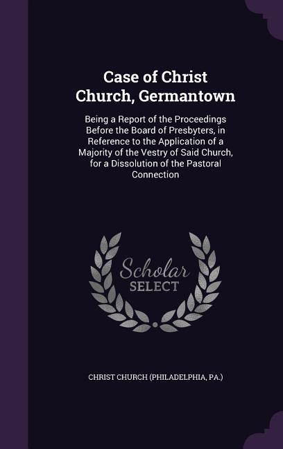 Case of Christ Church, Germantown: Being a Report of the Proceedings Before the Board of Presbyters, in Reference to the Application of a Majority of the Vestry of Said Church, for a Dissolution of the Pastoral Connection