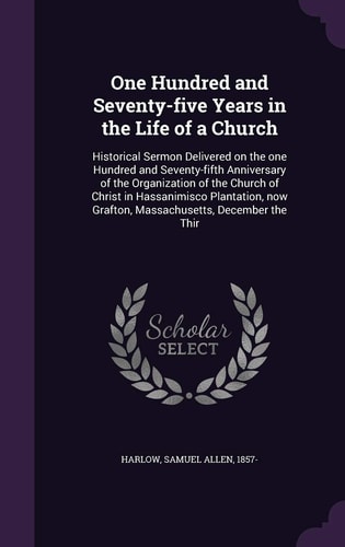 One Hundred and Seventy-Five Years in the Life of a Church Historical Sermon Delivered on the One Hundred and Seventy-Fifth Anniversary of the Organization of the Church of Christ in Hassanimisco Plantation, Now Grafton, Massachusetts, December the Thir
