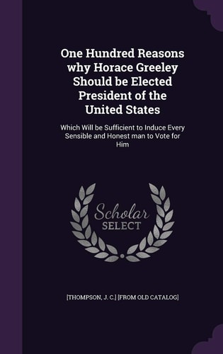 One Hundred Reasons Why Horace Greeley Should Be Elected President of the United States Which Will Be Sufficient to Induce Every Sensible and Honest Man to Vote for Him