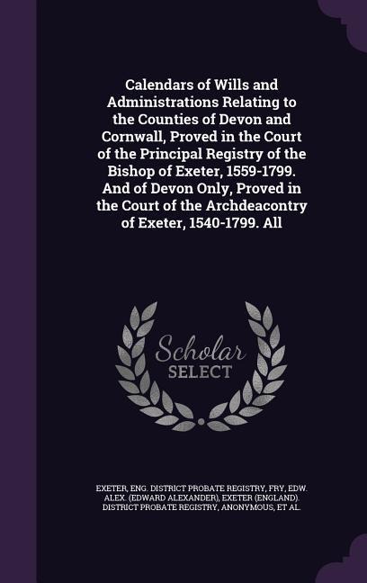 Calendars of Wills and Administrations Relating to the Counties of Devon and Cornwall, Proved in the Court of the Principal Registry of the Bishop of Exeter, 1559-1799. And of Devon Only, Proved in the Court of the Archdeacontry of Exeter, 1540-1799. All