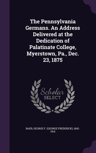 The Pennsylvania Germans. An Address Delivered at the Dedication of Palatinate College, Myerstown, Pa., Dec. 23, 1875