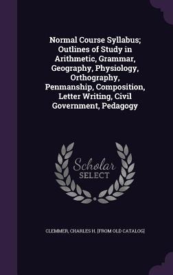 Normal Course Syllabus; Outlines of Study in Arithmetic, Grammar, Geography, Physiology, Orthography, Penmanship, Composition, Letter Writing, Civil Government, Pedagogy