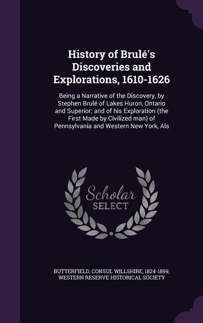 History of Brulés Discoveries and Explorations, 1610-1626: Being a Narrative of the Discovery, by Stephen Brulé of Lakes Huron, Ontario and Superior;