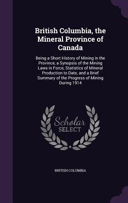 British Columbia, the Mineral Province of Canada: Being a Short History of Mining in the Province, a Synopsis of the Mining Laws in Force, Statistics of Mineral Production to Date, and a Brief Summary of the Progress of Mining During 1914