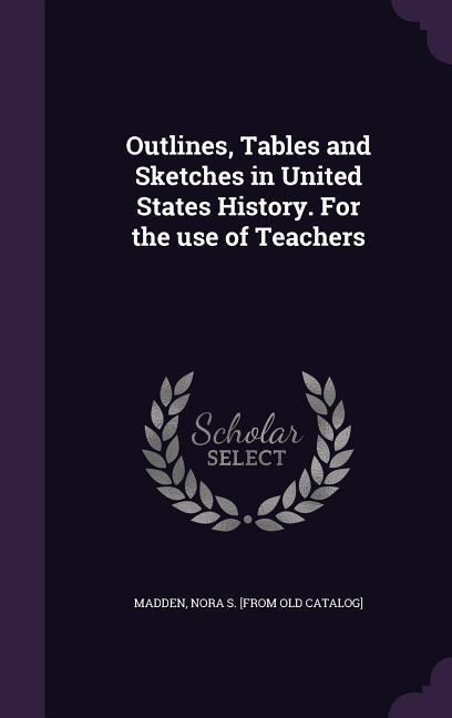 Outlines, Tables and Sketches in United States History. for the Use of Teachers