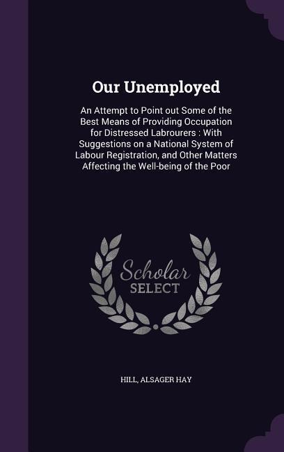 Our Unemployed: An Attempt to Point out Some of the Best Means of Providing Occupation for Distressed Labrourers: With Suggestions on a National System of Labour Registration, and Other Matters Affecting the Well-being of the Poor