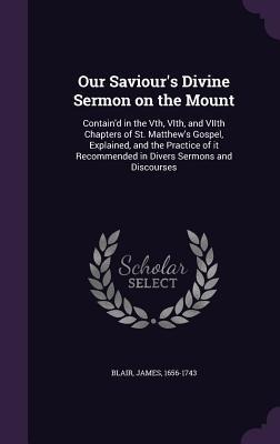 Our Saviour's Divine Sermon on the Mount: Contain'd in the Vth, VIth, and VIIth Chapters of St. Matthew's Gospel, Explained, and the Practice of it Recommended in Divers Sermons and Discourses