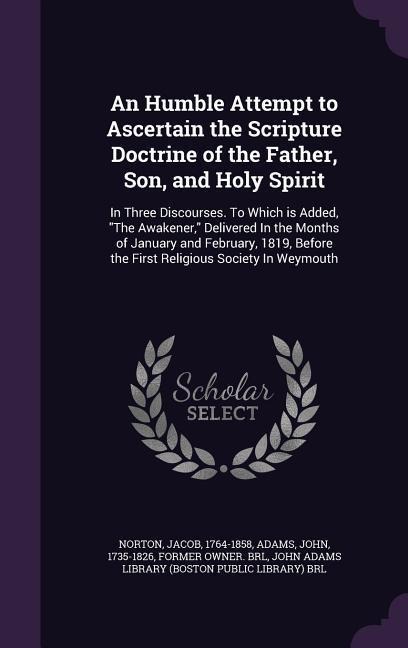 An Humble Attempt to Ascertain the Scripture Doctrine of the Father, Son, and Holy Spirit: In Three Discourses. To Which is Added, "The Awakener," Delivered In the Months of January and February, 1819, Before the First Religious Society In Weymouth