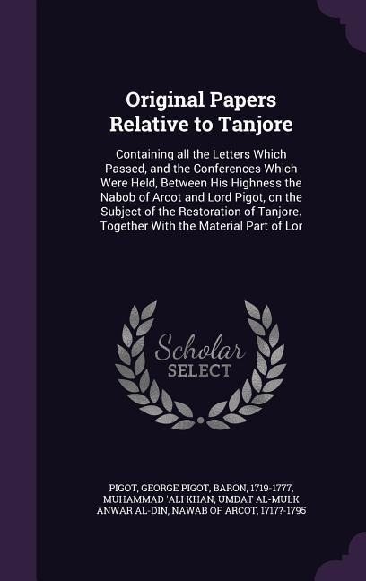 Original Papers Relative to Tanjore: Containing all the Letters Which Passed, and the Conferences Which Were Held, Between His Highness the Nabob of Arcot and Lord Pigot, on the Subject of the Restoration of Tanjore. Together With the Material Part of Lor