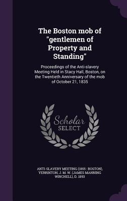 The Boston mob of "gentlemen of Property and Standing": Proceedings of the Anti-slavery Meeting Held in Stacy Hall, Boston, on the Twentieth Anniversary of the mob of October 21, 1835
