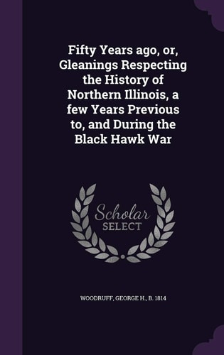 Fifty Years Ago, Or, Gleanings Respecting the History of Northern Illinois, a Few Years Previous To, and During the Black Hawk War