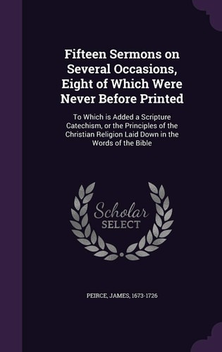 Fifteen Sermons on Several Occasions, Eight of Which Were Never Before Printed To Which Is Added a Scripture Catechism, Or the Principles of the Christian Religion Laid Down in the Words of the Bible