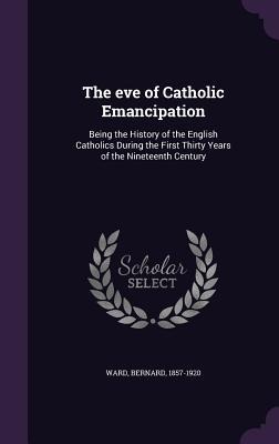 The eve of Catholic Emancipation: Being the History of the English Catholics During the First Thirty Years of the Nineteenth Century