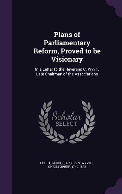 Plans of Parliamentary Reform, Proved to be Visionary: In a Letter to the Reverend C. Wyvill, Late Chairman of the Associations