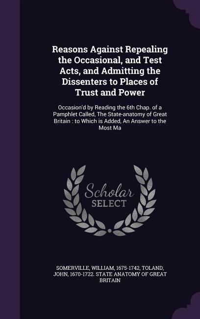 Reasons Against Repealing the Occasional, and Test Acts, and Admitting the Dissenters to Places of Trust and Power: Occasion'd by Reading the 6th Chap. of a Pamphlet Called, The State-anatomy of Great Britain: to Which is Added, An Answer to the Most Ma