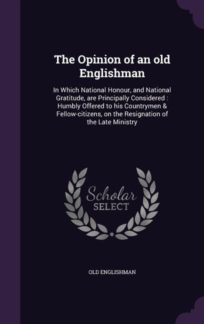 The Opinion of an old Englishman: In Which National Honour, and National Gratitude, are Principally Considered: Humbly Offered to his Countrymen & Fellow-citizens, on the Resignation of the Late Ministry