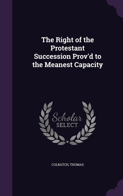 The Right of the Protestant Succession Provd to the Meanest Capacity