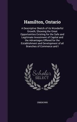 Hamilton, Ontario: A Descriptive Sketch of its Wonderful Growth, Showing the Great Opportunities Existing for the Safe and Legitimate Investment of Capital and the Advantages Offered for the Establishment and Development of all Branches of Commerce and I