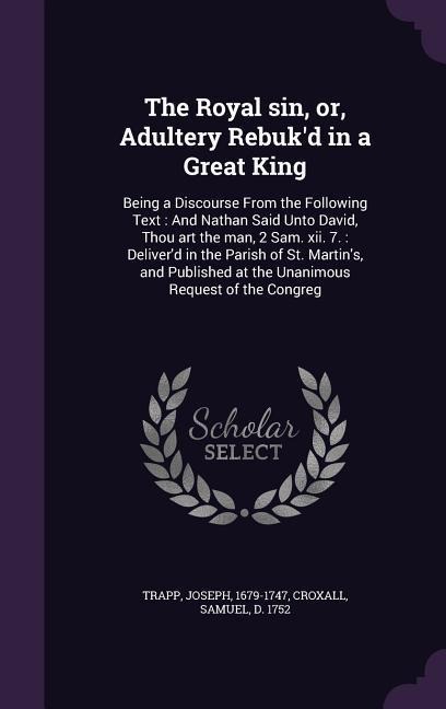 The Royal sin, or, Adultery Rebukd in a Great King: Being a Discourse From the Following Text: And Nathan Said Unto David, Thou art the man, 2 Sam. xii. 7.: Deliverd in the Parish of St. Martins, and Published at the Unanimous Request of the Congreg