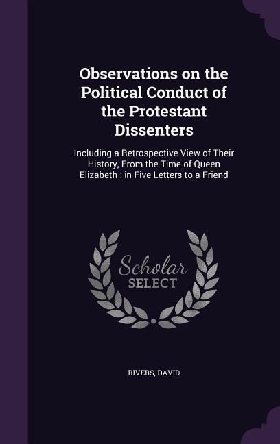 Observations on the Political Conduct of the Protestant Dissenters: Including a Retrospective View of Their History, From the Time of Queen Elizabeth: in Five Letters to a Friend