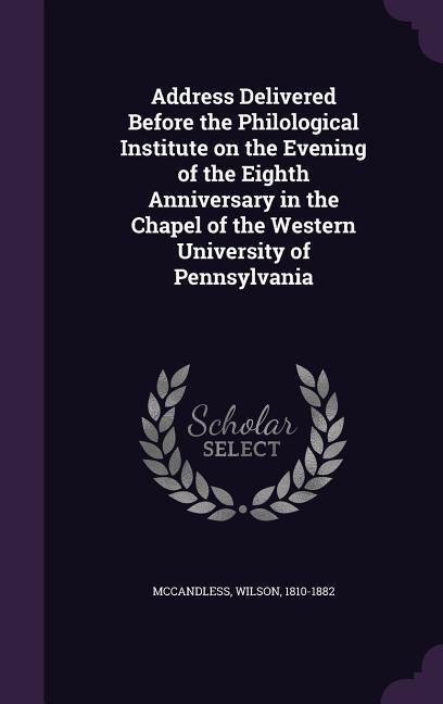 Address Delivered Before the Philological Institute on the Evening of the Eighth Anniversary in the Chapel of the Western University of Pennsylvania