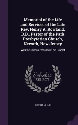 Memorial of the Life and Services of the Late REV. Henry A. Rowland, D.D., Pastor of the Park Presbyterian Church, Newark, New Jersey: With the Sermon