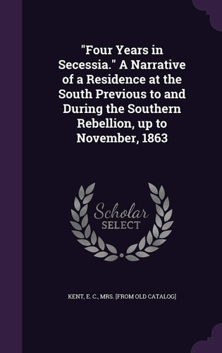 Four Years in Secessia. a Narrative of a Residence at the South Previous to and During the Southern Rebellion, Up to November 1863
