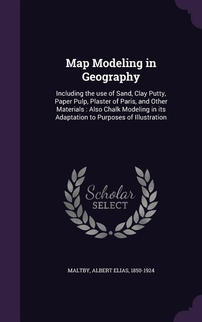 Map Modeling in Geography: Including the use of Sand, Clay Putty, Paper Pulp, Plaster of Paris, and Other Materials: Also Chalk Modeling in its Adaptation to Purposes of Illustration