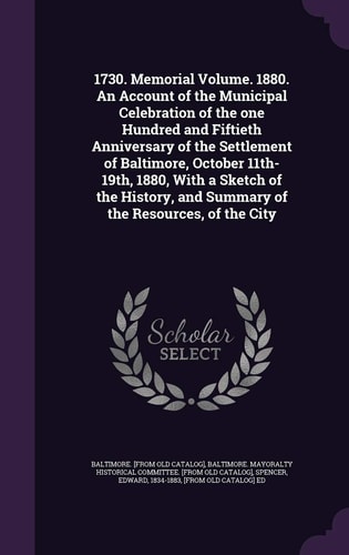 1730. Memorial Volume. 1880. An Account of the Municipal Celebration of the One Hundred and Fiftieth Anniversary of the Settlement of Baltimore, October 11th-19th, 1880, With a Sketch of the History, and Summary of the Resources, of the City