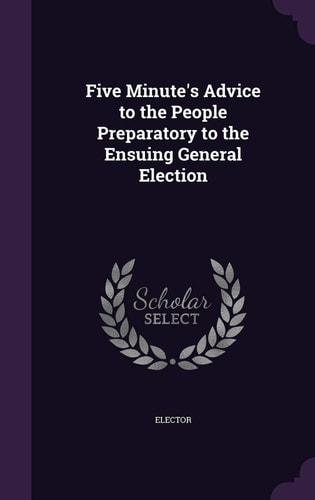 Five Minute's Advice to the People Preparatory to the Ensuing General Election