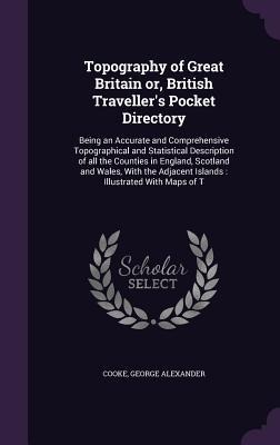 Topography of Great Britain or, British Travellers Pocket Directory: Being an Accurate and Comprehensive Topographical and Statistical Description of all the Counties in England, Scotland and Wales, With the Adjacent Islands: Illustrated With Maps of T