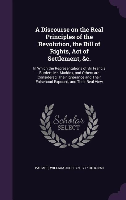 A Discourse on the Real Principles of the Revolution, the Bill of Rights, Act of Settlement, &c.: In Which the Representations of Sir Francis Burdett, Mr. Maddox, and Others are Considered, Their Ignorance and Their Falsehood Exposed, and Their Real View