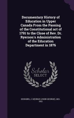 Documentary History of Education in Upper Canada from the Passing of the Constitutional Act of 1791 to the Close of REV. Dr. Ryersons Administration