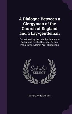 A Dialogue Between a Clergyman of the Church of England and a Lay-gentleman: Occasioned by the Late Application to Parliament for the Repeal of Certain Penal Laws Against Anti-Trinitarians