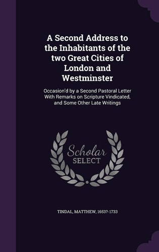 A Second Address to the Inhabitants of the Two Great Cities of London and Westminster Occasion'd by a Second Pastoral Letter With Remarks on Scripture Vindicated, and Some Other Late Writings