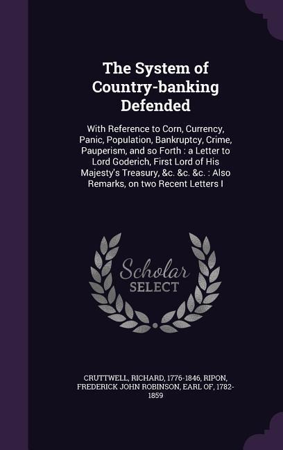 The System of Country-banking Defended: With Reference to Corn, Currency, Panic, Population, Bankruptcy, Crime, Pauperism, and so Forth: a Letter to Lord Goderich, First Lord of His Majestys Treasury, &c. &c. &c.: Also Remarks, on two Recent Letters I