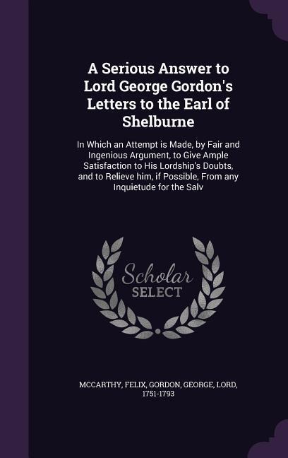 A Serious Answer to Lord George Gordon's Letters to the Earl of Shelburne: In Which an Attempt is Made, by Fair and Ingenious Argument, to Give Ample Satisfaction to His Lordship's Doubts, and to Relieve him, if Possible, From any Inquietude for the Salv