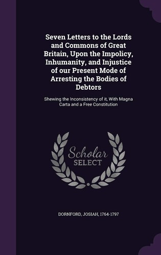 Seven Letters to the Lords and Commons of Great Britain, Upon the Impolicy, Inhumanity, and Injustice of Our Present Mode of Arresting the Bodies of Debtors Shewing the Inconsistency of It, With Magna Carta and a Free Constitution