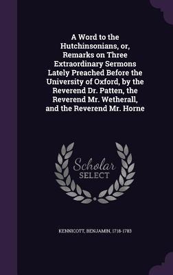 A Word to the Hutchinsonians, or, Remarks on Three Extraordinary Sermons Lately Preached Before the University of Oxford, by the Reverend Dr. Patten, the Reverend Mr. Wetherall, and the Reverend Mr. Horne