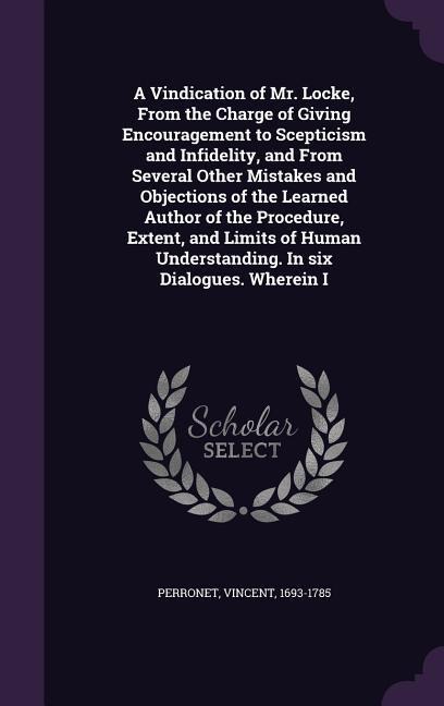 A Vindication of Mr. Locke, From the Charge of Giving Encouragement to Scepticism and Infidelity, and From Several Other Mistakes and Objections of the Learned Author of the Procedure, Extent, and Limits of Human Understanding. In six Dialogues. Wherein I