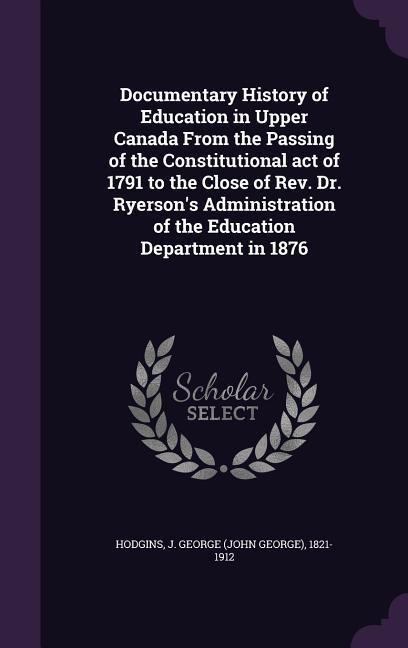 Documentary History of Education in Upper Canada From the Passing of the Constitutional act of 1791 to the Close of Rev. Dr. Ryersons Administration of the Education Department in 1876