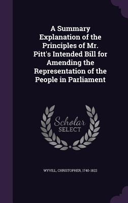 A Summary Explanation of the Principles of Mr. Pitts Intended Bill for Amending the Representation of the People in Parliament