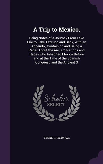 A Trip to Mexico,: Being Notes of a Journey From Lake Erie to Lake Tezcuco and Back, With an Appendix, Containing and Being a Paper About the Ancient Nations and Races who Inhabited Mexico Before and at the Time of the Spanish Conquest, and the Ancient S