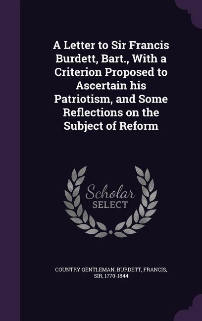 A Letter to Sir Francis Burdett, Bart., with a Criterion Proposed to Ascertain His Patriotism, and Some Reflections on the Subject of Reform