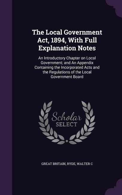 The Local Government Act, 1894, With Full Explanation Notes: An Introductory Chapter on Local Government; and An Appendix Containing the Incorporated Acts and the Regulations of the Local Government Board