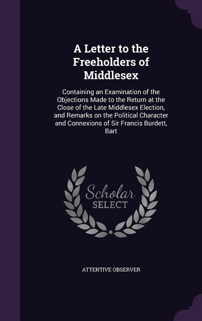 A Letter to the Freeholders of Middlesex: Containing an Examination of the Objections Made to the Return at the Close of the Late Middlesex Election, and Remarks on the Political Character and Connexions of Sir Francis Burdett, Bart