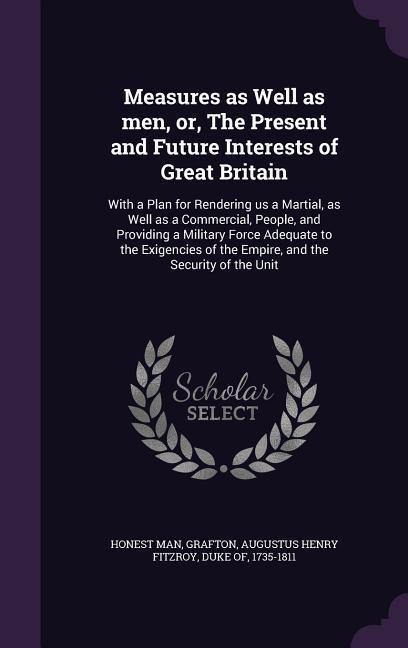 Measures as Well as men, or, The Present and Future Interests of Great Britain: With a Plan for Rendering us a Martial, as Well as a Commercial, People, and Providing a Military Force Adequate to the Exigencies of the Empire, and the Security of the Unit